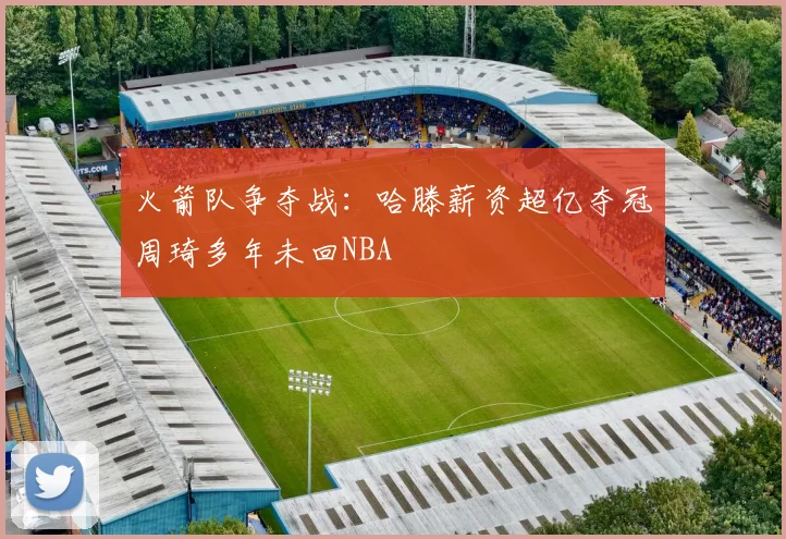 火箭队争夺战：哈滕薪资超亿夺冠周琦多年未回NBA