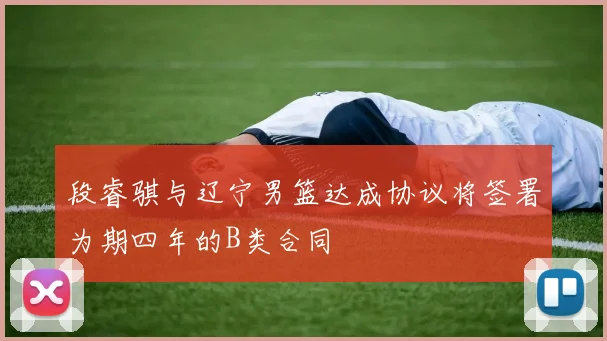 段睿骐与辽宁男篮达成协议将签署为期四年的B类合同