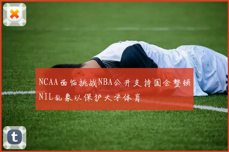 NCAA面临挑战NBA公开支持国会整顿NIL乱象以保护大学体育