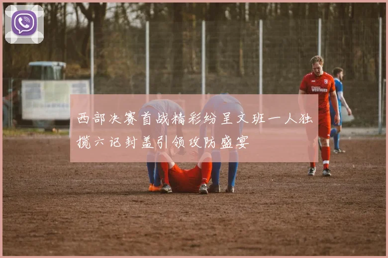 西部决赛首战精彩纷呈文班一人独揽六记封盖引领攻防盛宴