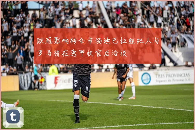 欧冠影响转会市场迪巴拉经纪人与罗马将在意甲收官后洽谈