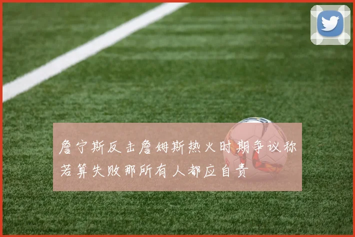 詹宁斯反击詹姆斯热火时期争议称若算失败那所有人都应自责