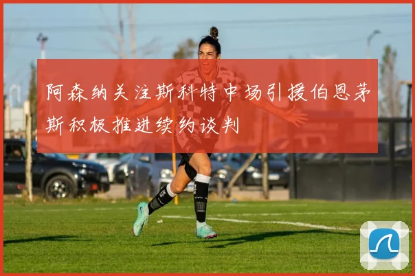 阿森纳关注斯科特中场引援伯恩茅斯积极推进续约谈判