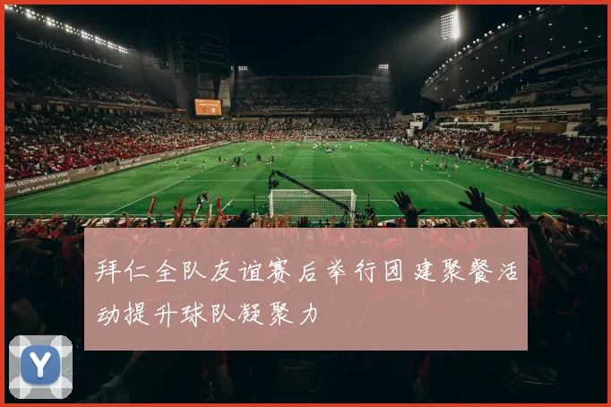 拜仁全队友谊赛后举行团建聚餐活动提升球队凝聚力