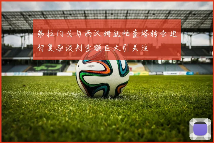 弗拉门戈与西汉姆就帕奎塔转会进行复杂谈判金额巨大引关注