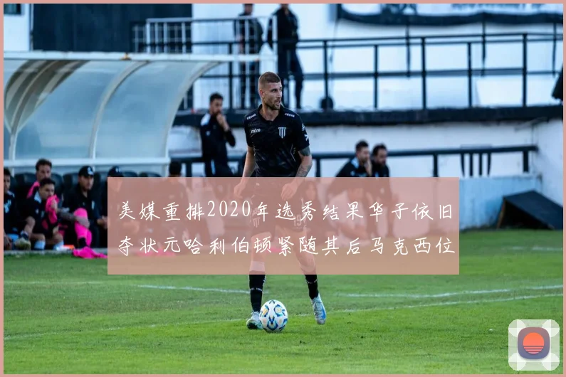 美媒重排2020年选秀结果华子依旧夺状元哈利伯顿紧随其后马克西位列探花