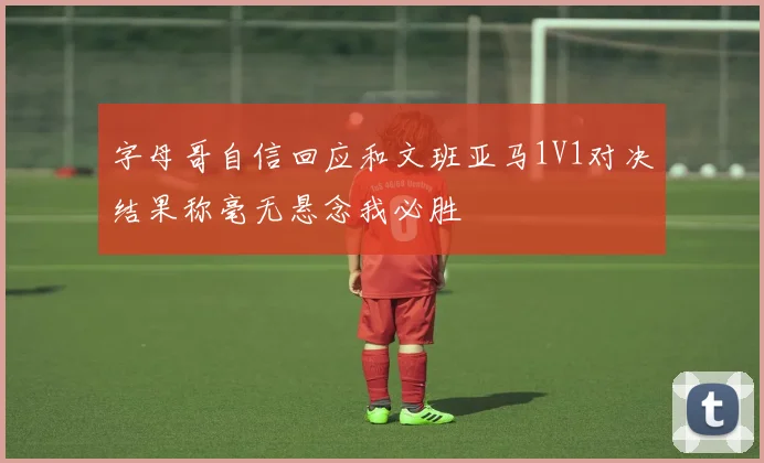 字母哥自信回应和文班亚马1V1对决结果称毫无悬念我必胜