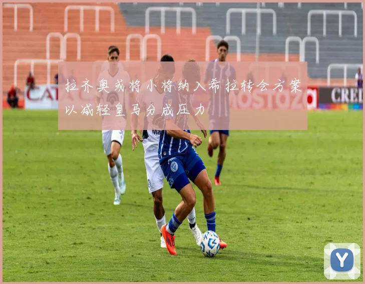 拉齐奥或将小将纳入希拉转会方案以减轻皇马分成压力