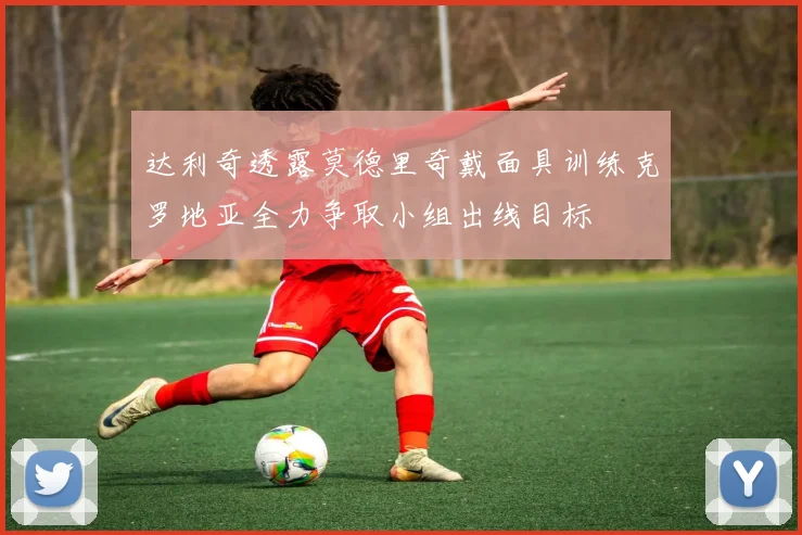 达利奇透露莫德里奇戴面具训练克罗地亚全力争取小组出线目标