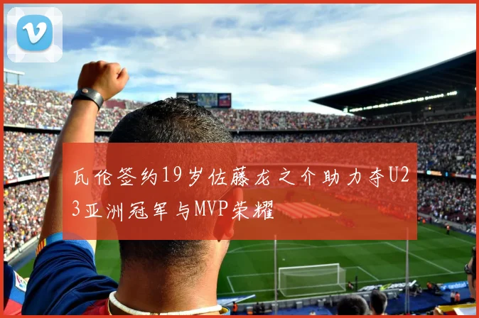 瓦伦签约19岁佐藤龙之介助力夺U23亚洲冠军与MVP荣耀