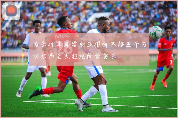 马竞对库库雷利亚报价不超五千万切尔西坚决拒绝降价要求