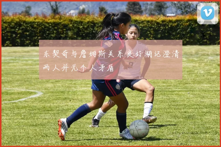 东契奇与詹姆斯关系良好湖记澄清两人并无个人矛盾