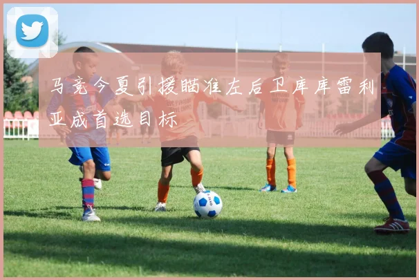 马竞今夏引援瞄准左后卫库库雷利亚成首选目标