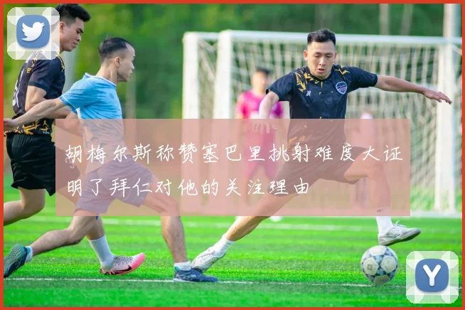 胡梅尔斯称赞塞巴里挑射难度大证明了拜仁对他的关注理由