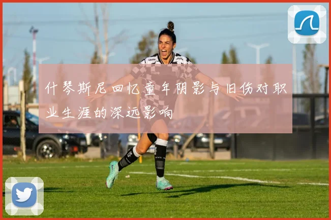 什琴斯尼回忆童年阴影与旧伤对职业生涯的深远影响