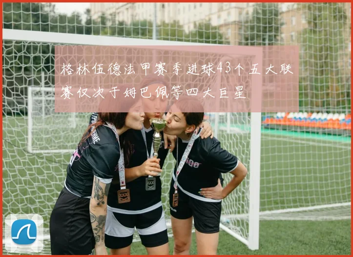 格林伍德法甲赛季进球43个五大联赛仅次于姆巴佩等四大巨星