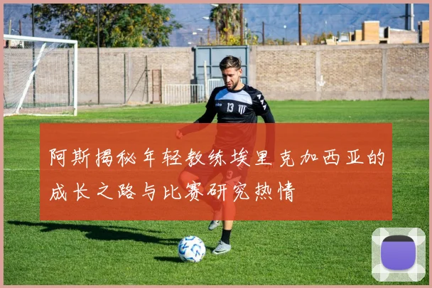 阿斯揭秘年轻教练埃里克加西亚的成长之路与比赛研究热情