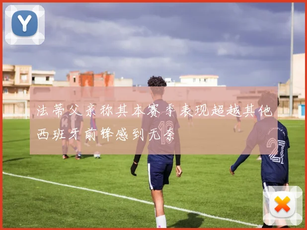 法蒂父亲称其本赛季表现超越其他西班牙前锋感到无奈