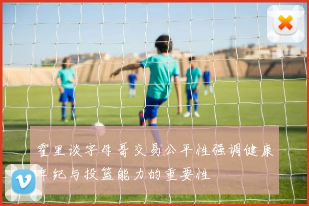 霍里谈字母哥交易公平性强调健康年纪与投篮能力的重要性
