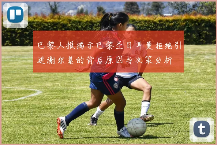巴黎人报揭示巴黎圣日耳曼拒绝引进谢尔基的背后原因与决策分析