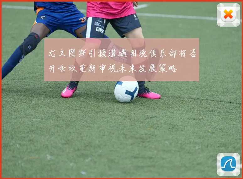尤文图斯引援遭遇困境俱乐部将召开会议重新审视未来发展策略